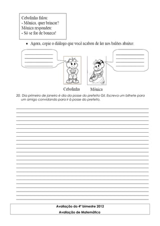 20. Dia primeiro de janeiro é dia da posse do prefeito Gil. Escreva um bilhete para
um amigo convidando para ir à posse do prefeito.
__________________________________________________________________________________
__________________________________________________________________________________
__________________________________________________________________________________
__________________________________________________________________________________
__________________________________________________________________________________
__________________________________________________________________________________
__________________________________________________________________________________
__________________________________________________________________________________
__________________________________________________________________________________
__________________________________________________________________________________
__________________________________________________________________________________
__________________________________________________________________________________
__________________________________________________________________________________
__________________________________________________________________________________
__________________________________________________________________________________
__________________________________________________________________________________
__________________________________________________________________________________
__________________________________________________________________________________
__________________________________________________________________________________
__________________________________________________________________________________
__________________________________________________________________________________
__________________________________________________________________________________
__________________________________________________________________________________
__________________________________________________________________________________
Avaliação do 4º bimestre 2012
Avaliação de Matemática
 