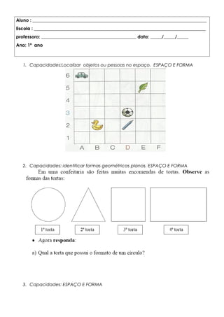 Aluno : _____________________________________________________________________________
Escola : ____________________________________________________________________________
professora: __________________________________________ data: _____/_____/_____
Ano: 1º ano
1. Capacidades:Localizar objetos ou pessoas no espaço. ESPAÇO E FORMA
2. Capacidades: identificar formas geométricas planas. ESPAÇO E FORMA
3. Capacidades: ESPAÇO E FORMA
 