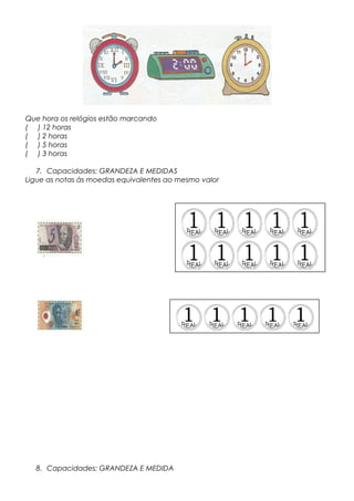 Que hora os relógios estão marcando
( ) 12 horas
( ) 2 horas
( ) 5 horas
( ) 3 horas
7. Capacidades: GRANDEZA E MEDIDAS
Ligue as notas às moedas equivalentes ao mesmo valor
8. Capacidades: GRANDEZA E MEDIDA
 