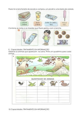 Paulo foi a lanchonete da escola e comprou um picolé e uma barra de cereais.
Contorne as notas e as moedas que Paulo gastou com o lanche.
9. Capacidades: TRATAMENTO DA INFORMAÇÃO
Observe os animais que aparecem na cena. Pinte um quadrinho para cada
animal.
10.Capacidades: TRATAMENTO DA INFORMAÇÃO
 