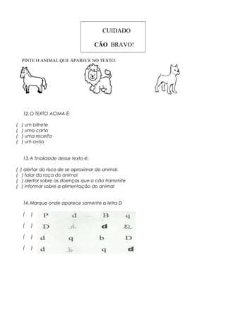 CUIDADO
CÃO BRAVO!
PINTE O ANIMAL QUE APARECE NO TEXTO:
12.O TEXTO ACIMA É:
( ) um bilhete
( ) uma carta
( ) uma receita
( ) um aviso
13.A finalidade desse texto é:
( ) alertar do risco de se aproximar do animal.
( ) falar da raça do animal
( ) alertar sobre as doenças que o cão transmite
( ) informar sobre a alimentação do animal
14.Marque onde aparece somente a letra D
( )
( )
( )
( )
 