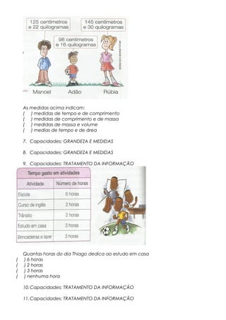 As medidas acima indicam:
( ) medidas de tempo e de comprimento
( ) medidas de comprimento e de massa
( ) medidas de massa e volume
( ) medias de tempo e de área
7. Capacidades: GRANDEZA E MEDIDAS
8. Capacidades: GRANDEZA E MEDIDAS
9. Capacidades: TRATAMENTO DA INFORMAÇÃO
Quantas horas do dia Thiago dedica ao estudo em casa
( ) 6 horas
( ) 2 horas
( ) 3 horas
( ) nenhuma hora
10.Capacidades: TRATAMENTO DA INFORMAÇÃO
11.Capacidades: TRATAMENTO DA INFORMAÇÃO
 