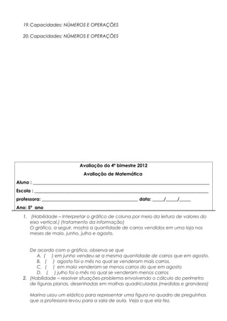 19.Capacidades: NÚMEROS E OPERAÇÕES
20.Capacidades: NÚMEROS E OPERAÇÕES
Avaliação do 4º bimestre 2012
Avaliação de Matemática
Aluno : _____________________________________________________________________________
Escola : ____________________________________________________________________________
professora: __________________________________________ data: _____/_____/_____
Ano: 5º ano
1. (Habilidade – Interpretar o gráfico de coluna por meio da leitura de valores do
eixo vertical.) (tratamento da informação)
O gráfico, a seguir, mostra a quantidade de carros vendidos em uma loja nos
meses de maio, junho, julho e agosto.
De acordo com o gráfico, observa-se que
A. ( ) em junho vendeu-se a mesma quantidade de carros que em agosto.
B. ( ) agosto foi o mês no qual se venderam mais carros.
C. ( ) em maio venderam-se menos carros do que em agosto
D. ( ) julho foi o mês no qual se venderam menos carros
2. (Habilidade – resolver situações-problema envolvendo o cálculo do perímetro
de figuras planas, desenhadas em malhas quadriculadas (medidas e grandeza)
Marina usou um elástico para representar uma figura no quadro de preguinhos
que a professora levou para a sala de aula. Veja o que ela fez.
 