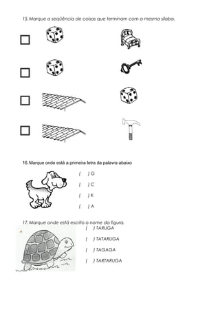 15.Marque a seqüência de coisas que terminam com a mesma sílaba.




16.Marque onde está a primeira letra da palavra abaixo
( ) G
( ) C
( ) K
( ) A
17.Marque onde está escrito o nome da figura.
( ) TARUGA
( ) TATARUGA
( ) TAGAGA
( ) TARTARUGA
 