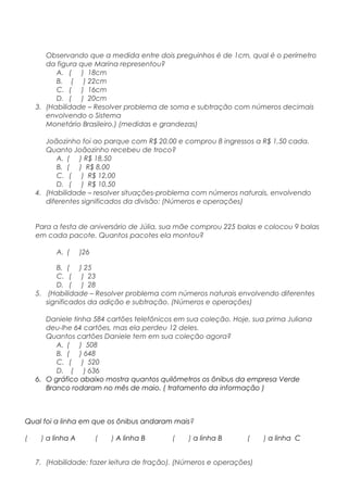 Observando que a medida entre dois preguinhos é de 1cm, qual é o perímetro
da figura que Marina representou?
A. ( ) 18cm
B. ( ) 22cm
C. ( ) 16cm
D. ( ) 20cm
3. (Habilidade – Resolver problema de soma e subtração com números decimais
envolvendo o Sistema
Monetário Brasileiro.) (medidas e grandezas)
Joãozinho foi ao parque com R$ 20,00 e comprou 8 ingressos a R$ 1,50 cada.
Quanto Joãozinho recebeu de troco?
A. ( ) R$ 18,50
B. ( ) R$ 8,00
C. ( ) R$ 12,00
D. ( ) R$ 10,50
4. (Habilidade – resolver situações-problema com números naturais, envolvendo
diferentes significados da divisão: (Números e operações)
Para a festa de aniversário de Júlia, sua mãe comprou 225 balas e colocou 9 balas
em cada pacote. Quantos pacotes ela montou?
A. ( )26
B. ( ) 25
C. ( ) 23
D. ( ) 28
5. (Habilidade – Resolver problema com números naturais envolvendo diferentes
significados da adição e subtração. (Números e operações)
Daniele tinha 584 cartões telefônicos em sua coleção. Hoje, sua prima Juliana
deu-lhe 64 cartões, mas ela perdeu 12 deles.
Quantos cartões Daniele tem em sua coleção agora?
A. ( ) 508
B. ( ) 648
C. ( ) 520
D. ( ) 636
6. O gráfico abaixo mostra quantos quilômetros os ônibus da empresa Verde
Branco rodaram no mês de maio. ( tratamento da informação )
Qual foi a linha em que os ônibus andaram mais?
( ) a linha A ( ) A linha B ( ) a linha B ( ) a linha C
7. (Habilidade: fazer leitura de fração). (Números e operações)
 