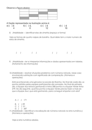 Observe a figura abaixo:
A fração representada na ilustração acima é:
a) ( ) 4 b) ( ) 4 c) ( ) 4 d) ( ) 4
4 8 12 16
8. (Habilidade – identificar eixo de simetria (espaço e forma)
Veja as formas de quatro naipes de baralho. Qual deles tem o maior numero de
eixos de simetria.
( ) ( ) ( ) ( )
9. (Habilidade – ler e interpretar informações e dados apresentados em tabelas.
(tratamento da informação)
10.(Habilidade – resolver situações-problema com números naturais, nesse caso
envolvendo subtração com significado de comparação. (Números e
operações)
Está acontecendo uma gincana na escola de Rosinha. No final de cada dia, os
pontos obtidos pelas equipes participantes são somados. No final do primeiro
dia, a Equipe Azul estava ganhando e tinha 308 pontos e a Equipe Verde tinha
279. No dia seguinte, quantos pontos a Equipe Verde precisa fazer a mais do
que a Equipe Azul, que está ganhando, para conseguir empatar com ela?
A. ( ) 171
B. ( ) 29
C. ( ) 21
D. ( ) 587
11.(Habilidade – Identificar a localização de números naturais na reta numérica.)
(Números e operações)
Veja a reta numérica abaixo.
 