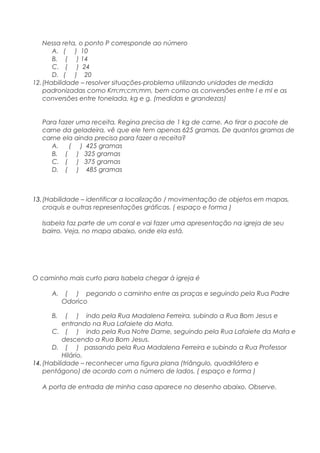 Nessa reta, o ponto P corresponde ao número
A. ( ) 10
B. ( ) 14
C. ( ) 24
D. ( ) 20
12.(Habilidade – resolver situações-problema utilizando unidades de medida
padronizadas como Km;m;cm;mm, bem como as conversões entre l e ml e as
conversões entre tonelada, kg e g. (medidas e grandezas)
Para fazer uma receita, Regina precisa de 1 kg de carne. Ao tirar o pacote de
carne da geladeira, vê que ele tem apenas 625 gramas. De quantos gramas de
carne ela ainda precisa para fazer a receita?
A. ( ) 425 gramas
B. ( ) 325 gramas
C. ( ) 375 gramas
D. ( ) 485 gramas
13.(Habilidade – identificar a localização / movimentação de objetos em mapas,
croquis e outras representações gráficas. ( espaço e forma )
Isabela faz parte de um coral e vai fazer uma apresentação na igreja de seu
bairro. Veja, no mapa abaixo, onde ela está.
O caminho mais curto para Isabela chegar à igreja é
A. ( ) pegando o caminho entre as praças e seguindo pela Rua Padre
Odorico
B. ( ) indo pela Rua Madalena Ferreira, subindo a Rua Bom Jesus e
entrando na Rua Lafaiete da Mata.
C. ( ) indo pela Rua Notre Dame, seguindo pela Rua Lafaiete da Mata e
descendo a Rua Bom Jesus.
D. ( ) passando pela Rua Madalena Ferreira e subindo a Rua Professor
Hilário.
14.(Habilidade – reconhecer uma figura plana (triângulo, quadrilátero e
pentágono) de acordo com o número de lados. ( espaço e forma )
A porta de entrada de minha casa aparece no desenho abaixo. Observe.
 