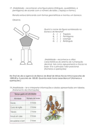 17. (Habilidade – reconhecer uma figura plana (triângulo, quadrilátero, e
pentágono) de acordo com o número de lados. ( espaço e forma )
Renata estava brincando com formas geométricas e montou um boneco.
Observe.
Qual é o nome da figura sombreada no
boneco de Renata?
A. ( ) Trapézio
B. ( ) Pentágono
C. ( ) Losango
D. ( ) Retângulo
18. (Habilidade – reconhece e utiliza
características do sistema de numeração
decimal, tais como agrupamento e trocas na
base 10 e o princípio valor posicional.
(Números e operações)
No final do dia a agencia do Banco do Brasil de Minas Novas tinha 6 pacotes de
1000,00 e 5 pacotes de 100,00. Quantos reais havia nesse Banco? (Números e
operações )
19.(Habilidade – ler e interpretar informações e dados apresentados em tabelas.
(tratamento da informação)
 