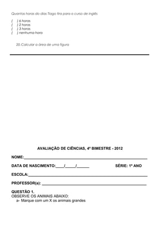 Quantas horas do dias Tiago tira para o curso de inglês
( ) 6 horas
( ) 2 horas
( ) 3 horas
( ) nenhuma hora
20.Calcular a área de uma figura
AVALIAÇÃO DE CIÊNCIAS, 4º BIMESTRE - 2012
NOME:___________________________________________________________
DATA DE NASCIMENTO:____/_____/______ SÉRIE: 1º ANO
ESCOLA:_________________________________________________________
PROFESSOR(a): __________________________________________________
QUESTÃO 1.
OBSERVE OS ANIMAIS ABAIXO:
a- Marque com um X os animais grandes
 