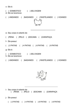 c- Ele é:
( ) DOMESTICO ( ) SELVAGEM
d- Ele se locomove:
( ) ANDANDO ( )NADANDO ( ) RASTEJANDO ( ) VOANDO
________________________
e- Seu corpo é coberto de:
( )PENA ( )PELO ( )ESCAMA ( )CARAPAÇA
f- Ele possui:
( ) 2 PATAS ( ) 4 PATAS ( ) 6 PATAS ( ) 8 PATAS
g- Ele é:
( ) DOMESTICO ( ) SELVAGEM
h- Ele se locomove:
( ) ANDANDO ( )NADANDO ( ) RASTEJANDO ( ) VOANDO
______________________________________________
i- Seu corpo é coberto de:
( )PENA ( )PELO ( )ESCAMA ( )CARAPAÇA
j- Ele possui:
( ) 2 PATAS ( ) 4 PATAS ( ) 6 PATAS ( ) 8 PATAS
 
