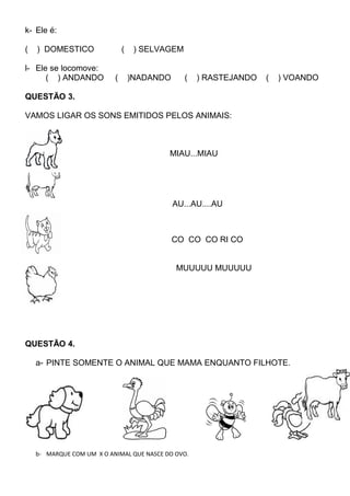 k- Ele é:
( ) DOMESTICO ( ) SELVAGEM
l- Ele se locomove:
( ) ANDANDO ( )NADANDO ( ) RASTEJANDO ( ) VOANDO
QUESTÃO 3.
VAMOS LIGAR OS SONS EMITIDOS PELOS ANIMAIS:
MIAU...MIAU
AU...AU....AU
CO CO CO RI CO
MUUUUU MUUUUU
QUESTÃO 4.
a- PINTE SOMENTE O ANIMAL QUE MAMA ENQUANTO FILHOTE.
b- MARQUE COM UM X O ANIMAL QUE NASCE DO OVO.
 