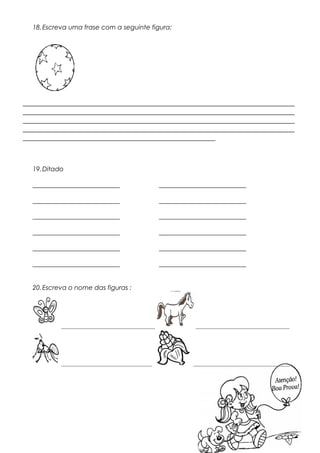 18.Escreva uma frase com a seguinte figura:
_________________________________________________________________
_________________________________________________________________
_________________________________________________________________
_________________________________________________________________
______________________________________________
19.Ditado
___________________________ ___________________________
___________________________ ___________________________
___________________________ ___________________________
___________________________ ___________________________
___________________________ ___________________________
___________________________ ___________________________
20.Escreva o nome das figuras :
_____________________________ _____________________________
____________________________ ______________________________
 