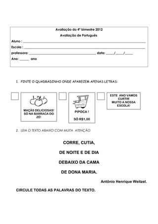 Avaliação do 4º bimestre 2012
Avaliação de Português
Aluno : _____________________________________________________________________________
Escola : ____________________________________________________________________________
professora: __________________________________________ data: _____/_____/_____
Ano: ______ ano
1. PINTE O QUADRADINHO ONDE APARECEM APENAS LETRAS:
2. LEIA O TEXTO ABAIXO COM MUITA ATENÇÃO
CORRE, CUTIA,
DE NOITE E DE DIA
DEBAIXO DA CAMA
DE DONA MARIA.
Antônio Henrique Weitzel.
CIRCULE TODAS AS PALAVRAS DO TEXTO.
MAÇÃS DELICIOSAS!
SÓ NA BARRACA DO
ZÉ!
PIPOCA !
SÓ R$1,00
ESTE ANO VAMOS
CURTIR
MUITO A NOSSA
ESCOLA!
 