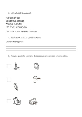 3. LEIA A PARLENDA ABAIXO
Rei capitão
Soldado ladrão
Moça bonita
Do meu coração
CIRCULE A ULTIMA PALAVRA DO TEXTO.
4. REESCREVA A FRASE CORRETAMENTE.
Onatalestáchegando.
_____________________________________________________________________________________
_____________________________________________________________________________________
_____________________________________________________________________________________
5. Risque o quadrinho com nome de coisas que começam com a mesma sílaba.
 