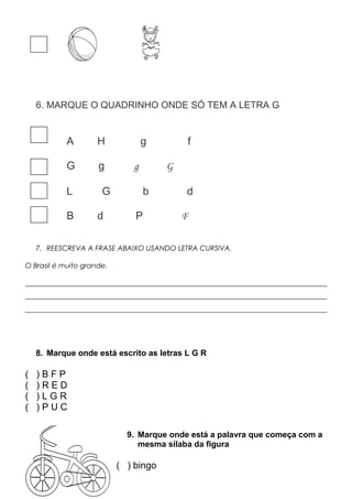 6. MARQUE O QUADRINHO ONDE SÓ TEM A LETRA G
A H g f
G g g G
L G b d
B d P F
7. REESCREVA A FRASE ABAIXO USANDO LETRA CURSIVA.
O Brasil é muito grande.
_____________________________________________________________________________________
_____________________________________________________________________________________
_____________________________________________________________________________________
8. Marque onde está escrito as letras L G R
( ) B F P
( ) R E D
( ) L G R
( ) P U C
9. Marque onde está a palavra que começa com a
mesma sílaba da figura
( ) bingo
 