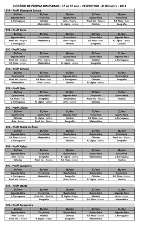 HORÁRIO DE PROVAS BIMESTRAIS - 1º ao 5º ano – VESPERTINO - 4º Bimestre - 2014 
2ºA - Profª Elizangela Zanata 
24/nov 25/nov 26/nov 27/nov 28/nov 
Segunda-feira Terça-feira Quarta-feira Quinta-feira Sexta-feira 
L. Portuguesa Ciências Arte - Regina Prod. Int. - Naiara Ed. Física - Ives 
Matemática R. Lógico - Letícia História Geografia 
2ºB - Profª Sônia 
24/nov 25/nov 26/nov 27/nov 01/dez 
Segunda-feira Terça-feira Quarta-feira Quinta-feira Segunda-feira 
Prod. Int. - Regina Matemática Arte - Regina Ed. Física - Ives R. Lógico - Letícia 
L. Portuguesa História Geografia Ciências 
2ºC - Profª Deise 
24/nov 25/nov 26/nov 27/nov 01/dez 
Segunda-feira Terça-feira Quarta-feira Quinta-feira Segunda-feira 
Prod. Int. - Regina Arte - Regina Ciências História L. Portuguesa 
Ed. Física - Júnior Matemática R. Lógico - Letícia Geografia 
3ºA - Profª Simone 
26/nov 27/nov 01/dez 02/dez 03/dez 
Quarta-feira Quinta-feira Segunda-feira Terça-feira Quarta-feira 
Prod. Int. - Naiara Ed. Física - Ives L. Portuguesa Ciências Geografia 
Matemática Arte - Eunice História R. Lógico - Letícia 
3ºB - Profª Elvia 
26/nov 27/nov 01/dez 02/dez 03/dez 
Quarta-feira Quinta-feira Segunda-feira Terça-feira Quarta-feira 
Ed. Física - Ives Geografia Matemática Prod. Int. - Naiara História 
L. Portuguesa R. Lógico - Letícia Arte - Eunice Ciências 
3ºC - Profª Liliana 
26/nov 27/nov 01/dez 02/dez 03/dez 
Quarta-feira Quinta-feira Segunda-feira Terça-feira Quarta-feira 
Ciências R. Lógico - Letícia História Ed. Física - Ives L. Portuguesa 
Arte - Eunice Prod. Int. - Naiara Geografia Matemática 
4ºA - Profª Maria de Á vila 
24/nov 25/nov 26/nov 27/nov 28/nov 
Segunda-feira Terça-feira Quarta-feira Quinta-feira Sexta-feira 
Ed. Física - Júnior Matemática Arte - Eunice Ciências Prod. Int. - Naiara 
L. Portuguesa História R. Lógico - Letícia Geografia 
4ºB - Profª Nalva 
24/nov 25/nov 26/nov 27/nov 28/nov 
Segunda-feira Terça-feira Quarta-feira Quinta-feira Sexta-feira 
Arte - Eunice Geografia R. Lógico - Letícia Matemática L. Portuguesa 
Ciências Prod. Int. - Regina Ed. Física - Júnior História 
4ºC - Profª Walquíria 
24/nov 25/nov 26/nov 27/nov 28/nov 
Segunda-feira Terça-feira Quarta-feira Quinta-feira Sexta-feira 
L. Portuguesa Matemática Geografia Ciências Ed. Física - Júnior 
Prod. Int. - Naiara Arte - Naiara R. Lógico - Letícia História 
5ºA - Profª Odete 
24/nov 25/nov 26/nov 27/nov 01/dez 
Segunda-feira Terça-feira Quarta-feira Quinta-feira Segunda-feira 
L. Portuguesa Prod. Int. - Márcia R. Lógico - Edgar História Arte - Eunice 
Geografia Ciências Ed. Física - Júnior Matemática 
5ºB - Profª Alessandra 
24/nov 25/nov 26/nov 27/nov 01/dez 
Segunda-feira Terça-feira Quarta-feira Quinta-feira Segunda-feira 
Arte - Eunice História Ciências Ed. Física - Júnior L. Portuguesa 
Prod. Int. - Naiara R. Lógico - Edgar Geografia Matemática 
 