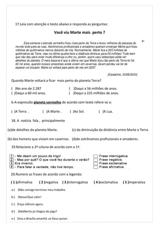 17.Leia com atenção o texto abaixo e responda as perguntas:
Você viu Marte mais perto ?
a-
Quando Marte voltará a ficar mais perto do planeta Terra?
( )No ano de 2.287 ( )Daqui a 56 milhões de anos.
( )Daqui a 60 mil anos. ( )Daqui a 225 milhões de anos.
b-A expressão planeta vermelho de acordo com texto refere-se a:
( )A Terra . ( )A Marte . ( )Ao Sol. ( )A Lua.
18. A notícia fala , principalmente
(a)de detalhes do planeta Marte. (c) da diminuição da distância entre Marte e Terra.
(b) dos homens que viviam em cavernas. (d)de astrônomos profissionais e amadores.
19.Relacione a 2ª coluna de acordo com a 1ª:
20.Numere as frases de acordo com a legenda:
( 1 )afirmativa ( 2 )negativa ( 3 )interrogativa ( 4 )exclamativa ( 5 )imperativa
a-( )Não consigo terminar meu trabalho.
b-( )Nossa!Que calor!
C-( )Faça silêncio agora.
d-( )Adalberto já chegou do jogo?
e-( )Vou a Brasília amanhã ,se Deus quiser.
 