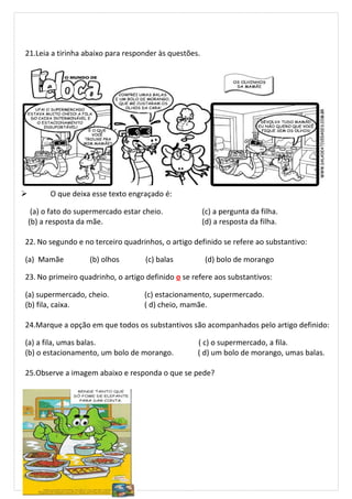 21.Leia a tirinha abaixo para responder às questões.
 O que deixa esse texto engraçado é:
(a) o fato do supermercado estar cheio. (c) a pergunta da filha.
(b) a resposta da mãe. (d) a resposta da filha.
22. No segundo e no terceiro quadrinhos, o artigo definido se refere ao substantivo:
(a) Mamãe (b) olhos (c) balas (d) bolo de morango
23. No primeiro quadrinho, o artigo definido o se refere aos substantivos:
(a) supermercado, cheio. (c) estacionamento, supermercado.
(b) fila, caixa. ( d) cheio, mamãe.
24.Marque a opção em que todos os substantivos são acompanhados pelo artigo definido:
(a) a fila, umas balas. ( c) o supermercado, a fila.
(b) o estacionamento, um bolo de morango. ( d) um bolo de morango, umas balas.
25.Observe a imagem abaixo e responda o que se pede?
 