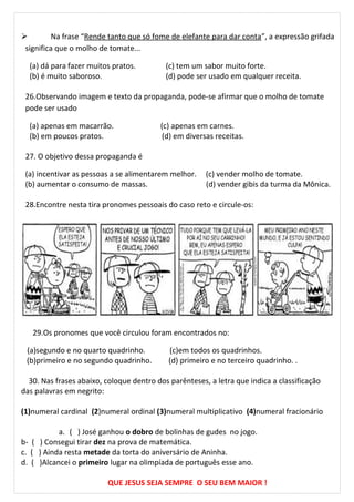  Na frase “Rende tanto que só fome de elefante para dar conta”, a expressão grifada
significa que o molho de tomate...
(a) dá para fazer muitos pratos. (c) tem um sabor muito forte.
(b) é muito saboroso. (d) pode ser usado em qualquer receita.
26.Observando imagem e texto da propaganda, pode-se afirmar que o molho de tomate
pode ser usado
(a) apenas em macarrão. (c) apenas em carnes.
(b) em poucos pratos. (d) em diversas receitas.
27. O objetivo dessa propaganda é
(a) incentivar as pessoas a se alimentarem melhor. (c) vender molho de tomate.
(b) aumentar o consumo de massas. (d) vender gibis da turma da Mônica.
28.Encontre nesta tira pronomes pessoais do caso reto e circule-os:
29.Os pronomes que você circulou foram encontrados no:
(a)segundo e no quarto quadrinho. (c)em todos os quadrinhos.
(b)primeiro e no segundo quadrinho. (d) primeiro e no terceiro quadrinho. .
30. Nas frases abaixo, coloque dentro dos parênteses, a letra que indica a classificação
das palavras em negrito:
(1)numeral cardinal (2)numeral ordinal (3)numeral multiplicativo (4)numeral fracionário
a. ( ) José ganhou o dobro de bolinhas de gudes no jogo.
b- ( ) Consegui tirar dez na prova de matemática.
c. ( ) Ainda resta metade da torta do aniversário de Aninha.
d. ( )Alcancei o primeiro lugar na olimpíada de português esse ano.
QUE JESUS SEJA SEMPRE O SEU BEM MAIOR !
 