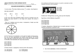 ESCOLA MUNICIPAL PADRE GERMANO MAYER
Aluno: _____________________________________________ 4° ano ____
AVALIAÇÃO DE MATEMÁTICA - 3º BIMESTRE
1) Lúcio comeu
7
2
do bolo e Marina comeu
7
3
e Juliana . Que fração do
bolo eles comeram?
(A) 5 (B) 5 (C) 5 (D) 7
7 14 5 3
2) Em uma noite muito agradável, Maria Luíza foi à pizzaria com sua
família. Sua pizza favorita é a de frango com catupiry. Ela comeu 2
pedaços.
Pinte os 2 pedaços que ela comeu e represente a fração que eles
representam ao lado: (1,0)
3) O Sr. Francisco é considerado o rei do gado da região de Araguacema.
Em uma de suas negociações ele comprou uma fazenda com 34.000
bois. Logo após a compra ele comprou mais 27.500 bois e depois vendeu
9.700 deles. Esse fazendeiro tem hoje nessa fazenda:
(A) 71.700 bois
(B) 16.700 bois
(C) 52.300 bois
(D) 51.800 bois
4) Paula comprou 1 quilograma e meio de carne. Ela comprou:
( A ) 150 gramas ( C ) 1.000 gramas
( B ) 500 gramas ( D ) 1.500 gramas
5) A professora de Eduardo escreveu no quadro a operação ao lado:
Eduardo encontrou como resultado:
(A) 1.2014
(B) 12.840
(C) 1.304
(D) 13.040
6) Maria tem 140 figurinhas e vai dar 1 para sua irmã. Quantas
7
figurinhas a irmã de Mariana vai ganhar?
(A) 10 figurinhas
(B) 20 figurinhas
(C) 30 figurinhas
(D) 40 figurinhas
7) Isadora, Alessandra e Gabriela foram ao quadro escrever o número
noventa mil trezentos e quarenta e dois.
• Que menina escreveu o número corretamente?
____________________________________________________
 