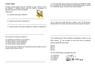Curioso saber!
8) Alguns animais pesam mais de 1 tonelada, ou seja, 1.000 Kg. Como,
por exemplo, o elefante africano pesa em média 6 toneladas e o
hipopótamo pesa em média 4 toneladas.
Pergunta-se:
a) Quantos quilos pesa o elefante?
_____________________________________________________
b) Quantos quilos pesa o hipopótamo?
________________________________________________________
c) Quantos quilos a mais pesa o elefante em relação ao hipopótamo?
___________________________________________________
9) O número 9,15 escrito por extenso é:
( A ) Noventa e um inteiros e cinco décimos
( B ) Nove inteiros e quinze centésimos
( C ) Nove inteiros e quinze milésimos
( D ) Nove inteiros e quinze décimos
10) Um cinema tem 78 fileiras com 30 poltronas cada uma delas. Qual é a
lotação máxima desse cinema?
________________________________________________________________
11) Uma costureira queria comprar uma máquina por R$ 840,00. Pedia-
se, na ocasião, R$ 140,00 de entrada. Se ela pudesse pagar o restante
em 4 prestações iguais, de quanto seria cada prestação?
__________________________________________________________
12) Um garoto tinha 285 figurinhas. Comprou mais 176 figurinhas e
depois perdeu 85 no bafão. Quantas figurinhas esse garoto tem agora?
__________________________________________________________
13) A professora de 4ª série, corrigindo as avaliações da classe, viu que
Pedro acertou
10
2
das questões. De que outra forma a professora
poderia representar essa fração?
(A) 0,02
(B) 0,10
(C) 0,2
(D) 2,10
14) Um caminhão pesa 3 toneladas. Ele pesa:
( A ) 30.000 Kg
( B ) 3.000 Kg
( C ) 300 Kg
( D ) 30 Kg
 