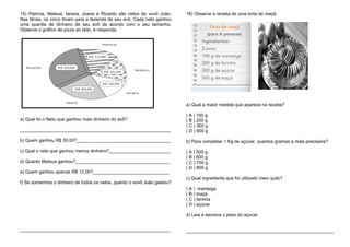 15) Patrícia, Mateus, Ianara, Joana e Ricardo são netos do vovô João.
Nas férias, os cinco foram para a fazenda de seu avô. Cada neto ganhou
uma quantia de dinheiro de seu avô de acordo com o seu tamanho.
Observe o gráfico de pizza ao lado, e responda.
a) Qual foi o Neto que ganhou mais dinheiro do avô?
___________________________________________________________
b) Quem ganhou R$ 30,00?_____________________________________
c) Qual o neto que ganhou menos dinheiro?________________________
d) Quanto Mateus ganhou?_____________________________________
e) Quem ganhou apenas R$ 12,00?______________________________
f) Se somarmos o dinheiro de todos os netos, quanto o vovô João gastou?
___________________________________________________________
16) Observe a receita de uma torta de maçã:
a) Qual a maior medida que aparece na receita?
( A ) 100 g
( B ) 200 g
( C ) 300 g
( D ) 500 g
b) Para completar 1 Kg de açúcar, quantos gramas a mais precisaria?
( A ) 500 g
( B ) 600 g
( C ) 700 g
( D ) 800 g
c) Qual ingrediente que foi utilizado meio quilo?
( A ) manteiga
( B ) maçã
( C ) farinha
( D ) açúcar
d) Leia e escreva o peso do açúcar
__________________________________________________________
 