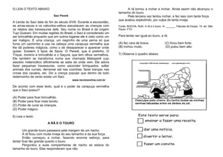 5) LEIA O TEXTO ABAIXO:
Saci Pererê
A Lenda do Saci data do fim do século XVIII. Durante a escravidão,
as amas-secas e os caboclos-velhos assustavam as crianças com
os relatos das travessuras dele. Seu nome no Brasil é de origem
Tupi Guarani. Em muitas regiões do Brasil, o Saci é considerado um
ser brincalhão enquanto que em outros lugares ele é visto como um
ser maligno. É uma criança, um negrinho de uma perna só que
fuma um cachimbo e usa na cabeça uma carapuça vermelha que
lhe dá poderes mágicos, como o de desaparecer e aparecer onde
quiser. Existem 3 tipos de Sacis: O Pererê, que é pretinho, O
Trique, moreno e brincalhão e o Saçurá, que tem olhos vermelhos.
Ele também se transforma numa ave chamada Matiaperê cujo
assobio melancólico dificilmente se sabe de onde vem. Ele adora
fazer pequenas travessuras, como esconder brinquedos, soltar
animais dos currais, derramar sal nas cozinhas, fazer tranças nas
crinas dos cavalos, etc. Diz a crença popular que dentro de todo
redemoinho de vento existe um Saci.
www.recreioonline.com.br
De acordo com esse texto, qual é o poder da carapuça vermelha
que o Saci possuí?
(A) Poder para ficar brincalhão.
(B) Poder para ficar mais bonito.
(C) Poder de curar as crianças.
(D) Poder mágico.
6) Leia o texto:
A RÃ E O TOURO
Um grande touro passeava pela margem de um riacho.
A rã ficou com muita inveja do seu tamanho e da sua força.
Então começou a inchar, fazendo enorme esforço, para
tentar ficar tão grande quanto o touro.
Perguntou a suas companheiras de riacho se estava do
tamanho do touro. Elas responderam que não.
A rã tornou a inchar e inchar. Ainda assim não alcançou o
tamanho do touro.
Pela terceira vez tentou inchar; e fez isso com tanta força
que acabou explodindo, por culpa de tanta inveja.
Fonte: ROCHA, Ruth. A rã e o touro. In: ______. Fábulas de Esopo. 10. ed. São
Paulo: FTD
Para tentar ser igual ao touro, a rã:
(A) fez cara de brava. (C) ficou bem forte.
(B) inchou muito. (D) pulou bem alto.
7) Observe o quadro abaixo:
 