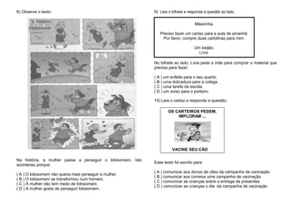 8) Observe o texto:
Na história, a mulher passa a perseguir o lobisomem. Isto
aconteceu porque:
( A ) O lobisomem não queria mais perseguir a mulher.
( B ) O lobisomem se transformou num homem.
( C ) A mulher não tem medo de lobisomem.
( D ) A mulher gosta de perseguir lobisomem.
9) Leia o bilhete e responda a questão ao lado.
No bilhete ao lado, Lívia pede a mãe para comprar o material que
precisa para fazer:
( A ) um enfeite para o seu quarto.
( B ) uma dobradura para a colega.
( C ) uma tarefa da escola.
( D ) um aviso para o porteiro.
10) Leia o cartaz e responda a questão:
Esse texto foi escrito para:
( A ) comunicar aos donos de cães da campanha de vacinação
( B ) comunicar aos correios uma campanha de vacinação
( C ) comunicar as crianças sobre a entrega de presentes
( D ) comunicar as crianças o dia da campanha de vacinação
Mãezinha,
Preciso fazer um cartaz para a aula de amanhã.
Por favor, compre duas cartolinas para mim.
Um beijão,
Lívia
OS CARTEIROS PEDEM,
IMPLORAM ...
VACINE SEU CÃO
 