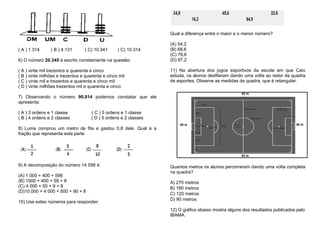 ( A ) 1.314 ( B ) 4.131 ( C) 10.341 ( C) 10.314
6) O número 20.345 é escrito corretamente na questão:
( A ) vinte mil trezentos e quarenta e cinco
( B ) vinte milhões e trezentos e quarenta e cinco mil
( C ) vinte mil e trezentos e quarenta e cinco mil
( D ) vinte milhões trezentos mil e quarenta e cinco
7) Observando o número 90.814 podemos constatar que ele
apresenta:
( A ) 3 ordens e 1 classe ( C ) 5 ordens e 1 classe
( B ) 4 ordens e 2 classes ( D ) 5 ordens e 2 classes
8) Luma comprou um metro de fita e gastou 0,8 dele. Qual é a
fração que representa esta parte
9) A decomposição do número 14 598 é:
(A) 1 000 + 400 + 598
(B) 1000 + 400 + 59 + 8
(C) 4 000 + 50 + 9 + 8
(D)10.000 + 4 000 + 500 + 90 + 8
10) Use estes números para responder:
Qual a diferença entre o maior e o menor número?
(A) 54,2
(B) 68,6
(C) 78,6
(D) 97,2
11) Na abertura dos jogos esportivos da escola em que Caio
estuda, os alunos desfilaram dando uma volta ao redor da quadra
de esportes. Observe as medidas da quadra, que é retangular.
Quantos metros os alunos percorreram dando uma volta completa
na quadra?
A) 270 metros
B) 180 metros
C) 120 metros
D) 90 metros
12) O gráfico abaixo mostra alguns dos resultados publicados pelo
IBAMA.
 