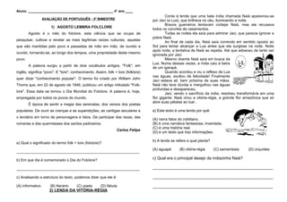 Aluno: _____________________________________________ 4° ano ____
AVALIAÇÃO DE PORTUGUÊS - 3º BIMESTRE
1) AGOSTO LEMBRA FOLCLORE
Agosto é o mês do folclore, esta ciência que se ocupa de
pesquisar, cultivar e revelar as mais legítimas raízes culturais, aquelas
que são mantidas pelo povo e passadas de mão em mão, de ouvido a
ouvido, tornando-se, ao longo dos tempos, uma propriedade deste mesmo
povo.
A palavra surgiu a partir de dois vocábulos antigos. "Folk", em
inglês, significa "povo". E "lore", conhecimento. Assim, folk + lore (folklore)
quer dizer ''conhecimento popular''. O termo foi criado por William John
Thoms que, em 22 de agosto de 1846, publicou um artigo intitulado "Folk-
lore". Essa data se tornou o Dia Mundial do Folclore. A palavra é, hoje,
empregada por todos os povos do mundo.
É época de sentir a magia das serenatas, dos versos dos poetas
populares. De ouvir as crenças e as superstições, as cantigas seculares e
o lendário em torno de personagens e fatos. De participar das rezas, das
romarias e das quermesses dos santos padroeiros.
Carlos Felipe
a) Qual o significado do termo folk + lore (folclore)?
___________________________________________________________
b) Em que dia é comemorado o Dia do Folclore?
___________________________________________________________
c) Analisando a estrutura do texto, podemos dizer que ele é:
(A) informativo (B) literário (C) piada (D) fábula
2) LENDA DA VITÓRIA-RÉGIA
Conta à lenda que uma bela índia chamada Naiá apaixonou-se
por Jaci (a Lua), que brilhava no céu, iluminando a noite.
Bravos guerreiros tentavam cortejar Naiá, mas ela recusava
todos os convites de casamentos.
Todas as noites ela saía para admirar Jaci, que parecia ignorar a
pobre Naiá.
Ao final de cada dia, Naiá saía correndo em sentido oposto ao
Sol para tentar alcançar a Lua antes que ela surgisse na noite. Noite
após noite, a tentativa de Naiá se repetia. Até que adoeceu de tanto ser
ignorada por Jaci.
Mesmo doente Naiá saía em busca da
Lua. Numa dessas vezes, a índia caiu à beira
de um igarapé.
Quando acordou e viu o reflexo da Lua
nas águas, exultou de felicidade! Finalmente
Jaci estava ali, bem próxima de suas mãos.
Naiá não teve dúvida e mergulhou nas águas
profundas e desapareceu.
Jaci, vendo o sacrifício da índia, resolveu transformá-la em uma
flor gigante. Naiá virou a vitória-régia, a grande flor amazônica que só
abre suas pétalas ao luar.
a) Este texto é uma lenda por quê:
(A) narra fatos do cotidiano.
(B) é uma narrativa fantasiosa, inventada.
(C) é uma história real.
(D) é um texto que traz informações.
b) A lenda se refere a qual planta?
(A) aguapé (B) vitória-régia (C) samambaia (D) orquídea
c) Qual era o principal desejo da indiazinha Naiá?
_____________________________________________________
_____________________________________________________
_____________________________________________________
 