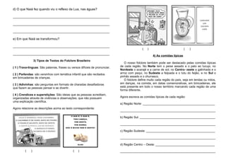 d) O que Naiá fez quando viu o reflexo da Lua, nas águas?
______________________________________________________
______________________________________________________
______________________________________________________
e) Em que Naiá se transformou?
______________________________________________________
______________________________________________________
3) Tipos de Textos do Folclore Brasileiro
( 1 ) Trava-línguas: São palavras, frases ou versos difíceis de pronunciar.
( 2 ) Parlendas: são versinhos com temática infantil que são recitados
em brincadeiras de crianças.
( 3 ) Adivinhas: são perguntas em formato de charadas desafiadoras
que fazem as pessoas pensar e se divertir.
( 4 ) Crendices e superstições: São ideias que as pessoas acreditam,
organizadas através de vivências e observações, que não possuem
uma explicação científica.
Agora relacione as descrições acima ao texto correspondente:
( ) ( )
( ) ( )
4) As comidas típicas
O nosso folclore também pode ser destacado pelas comidas típicas
de cada região. No Norte tem o peixe assado e o pato ao tucupi, no
Nordeste o acarajé e a carne de sol, no Centro- oeste a galinhada e o
arroz com pequi, no Sudeste a feijoada e o tutu do feijão, e no Sul o
pinhão assado e o churrasco.
O folclore define muito cada região do país, seja em lendas ou mitos,
em danças, na comida, em datas comemorativas, em brincadeiras, ele
está presente em todo o nosso território marcando cada região de uma
forma diferente.
Agora escreva as comidas típicas de cada região:
a) Região Norte: ____________________________________________
__________________________________________________________
b) Região Sul: ______________________________________________
__________________________________________________________
c) Região Sudeste: __________________________________________
__________________________________________________________
d) Região Centro – Oeste: ____________________________________
__________________________________________________________
 