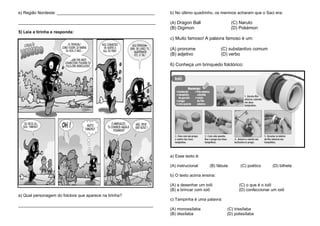e) Região Nordeste: __________________________________________
___________________________________________________________
5) Leia a tirinha e responda:
a) Qual personagem do folclore que aparece na tirinha?
__________________________________________________________
b) No último quadrinho, os meninos acharam que o Saci era:
(A) Dragon Ball (C) Naruto
(B) Digimon (D) Pokémon
c) Muito famoso! A palavra famoso é um:
(A) pronome (C) substantivo comum
(B) adjetivo (D) verbo
6) Conheça um brinquedo folclórico:
a) Esse texto é:
(A) instrucional (B) fábula (C) poético (D) bilhete
b) O texto acima ensina:
(A) a desenhar um ioiô (C) o que é o ioiô
(B) a brincar com ioiô (D) confeccionar um ioiô
c) Tampinha é uma palavra:
(A) monossílaba (C) trissílaba
(B) dissílaba (D) polissílaba
 