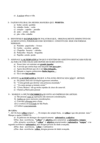 e) A açúcar adoça a vida.
5- FAZEM O PLURAL DA MESMA MANEIRA QUE PERDÃO:
a) botão- caixão- quinhão
b) cidadão- limão – verão
c) coração - capelão - paredão
d) anão - cristão – melão
e) pão- vilão- cidadão
6- IDENTIFIQUE O CONJUNTO DE PALAVRAS QUE, ORIGINALMENTE DIMINUTIVO OU
AUMENTATIVO, PERDERAM ESSE SENTIDO E CONSTITUEM HOJE EM FORMAS
NORMAIS:
a) Pratinho- papelzinho - livreco
b) Cartão - cavalete- galinha
c) Chapelão- bocarra - vidrinho
d) Pedacinho - beiçola - boquinha
e) Papelão- caixão- pezão
7- ASSINALE A ALTERNATIVA EM QUE O SENTIDO DO ADJETIVO DESTACADO NÃO SE
ALTERA SE FOR COLOCADO DEPOIS DO SUBSTANTIVO.
a) Nosso time vai contratar um grande jogador.
b) A novela que estréia hoje está lançando um novo ator .
c) Agora descobriram que ele é um falso delegado .
d) Durante a viagem conhecemos lindos lugares. .
e) Ela é uma boa mulher
8- APONTE A ALTERNATIVA EM QUE A PALAVRA DESTACADA NÃO É ARTIGO:
a) Ele jamais faria tais revelações a pessoas estranhas.
b) “ Conta a lenda que dormia/ uma princesa encantada.”
c) “ Eu canto porque o instante existe.”
d) “Cinza./Branco./ são as molas espadas de zinco do canavial.
e) Chamei a Maria para passear
9 – MARQUE A OPÇÃO INCORRETA QUANTO AO EMPREGO DO ARTIGO:
a) São pessoas cujas as aspirações não merecem considerações;
b) Ambos os casos merecem considerações;
c) Convidei a Rosana para a festa;
d) Li a notícia em O Estado de São Paulo.
e) Conheci a sua namorada.
10- LEIA:
“_ Ah! Os bons velhos tempos!... _ Os tempos são sempre bons, os velhos é que não prestam mais.”
Marque a opção CORRETA:
a) As palavras em destaque são respectivamente: substantivo e adjetivo;
b)Nas duas ocorrências, “velhos” é adjetivo, pois caracteriza o substantivo tempos;
c)Na primeira ocorrência, “ velhos” é adjetivo caracterizando o substantivo “tempos” e na
segunda ocorrência é substantivo, pois designa pessoas de idade avançada;
d)Nas duas ocorrências, velhos é substantivo
e)Nas duas ocorrências velhos designa pessoas de idade avançada.
 