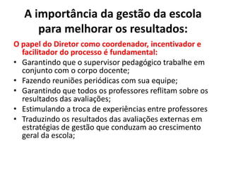 A importância da gestão da escolapara melhorar os resultados:O papel do Diretor como coordenador, incentivador e facilitador do processo é fundamental:Garantindo que o supervisor pedagógico trabalhe em conjunto com o corpo docente;Fazendo reuniões periódicas com sua equipe;Garantindo que todos os professores reflitam sobre os resultados das avaliações;Estimulando a troca de experiências entre professoresTraduzindo os resultados das avaliações externas em estratégias de gestão que conduzam ao crescimento geral da escola;