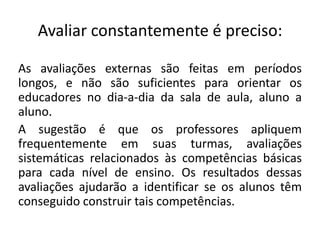 Avaliar constantemente é preciso:As avaliações externas são feitas em períodos longos, e não são suficientes para orientar os educadores no dia-a-dia da sala de aula, aluno a aluno.A sugestão é que os professores apliquem frequentemente em suas turmas, avaliações sistemáticas relacionados às competências básicas para cada nível de ensino. Os resultados dessas avaliações ajudarão a identificar se os alunos têm conseguido construir tais competências.