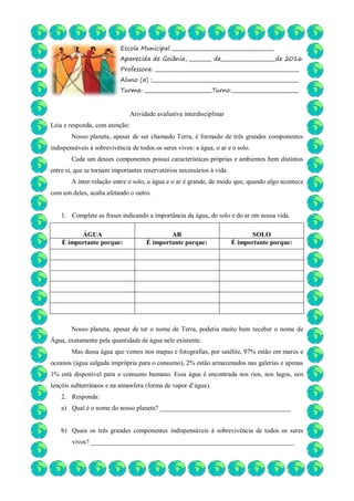 Atividade avaliativa interdisciplinar
Leia e responda, com atenção:
Nosso planeta, apesar de ser chamado Terra, é formado de três grandes componentes
indispensáveis à sobrevivência de todos os seres vivos: a água, o ar e o solo.
Cada um desses componentes possui características próprias e ambientes bem distintos
entre si, que se tornam importantes reservatórios necessários à vida.
A inter-relação entre o solo, a água e o ar é grande, de modo que, quando algo acontece
com um deles, acaba afetando o outro.
1. Complete as frases indicando a importância da água, do solo e do ar em nossa vida.
ÁGUA AR SOLO
É importante porque: É importante porque: É importante porque:
Nosso planeta, apesar de ter o nome de Terra, poderia muito bem receber o nome de
Água, exatamente pela quantidade de água nele existente.
Mas dessa água que vemos nos mapas e fotografias, por satélite, 97% estão em mares e
oceanos (água salgada imprópria para o consumo), 2% estão armazenados nas galerias e apenas
1% está disponível para o consumo humano. Essa água é encontrada nos rios, nos lagos, nos
lençóis subterrâneos e na atmosfera (forma de vapor d’água).
2. Responda:
a) Qual é o nome do nosso planeta? ________________________________________
b) Quais os três grandes componentes indispensáveis à sobrevivência de todos os seres
vivos? ______________________________________________________________
Escola Municipal _________________________________________
Aparecida de Goiânia, _________ de______________________de 2016
Professora: __________________________________________________________
Aluno (a) :___________________________________________________________
Turma: ___________________________Turno:___________________________
__________________________________
 