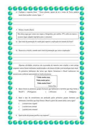 c) Explique a seguinte frase: “ Nosso planeta, apesar de ter o nome de Terra, poderia
muito bem receber o nome Água ...”
_____________________________________________________________________________
_____________________________________________________________________________
__________________________________________________________________________
3. Releia o trecho abaixo.
a) Que sinal de pontuação foi usado para separar a explicação do restante da frase?
_________________________________________________________________________
b) Reescreva o trecho, usando outro sinal de pontuação que isola a explicação.
_____________________________________________________________________________
_____________________________________________________________________________
_____________________________________________________________________________
_____________________________________________________________________________
Algumas atividades extrativas são executadas de maneira mais simples e mais antiga,
enquanto outras foram totalmente modernizadas e são desenvolvidas com tecnologia mais atual.
Os primeiros habitantes das terras que depois formariam o Brasil realizavam um
extrativismo conforme apresentado no trecho do poema:
4. Quais foram os primeiros grupos humanos que habitaram o território que hoje forma o
Brasil? ( ) Portugueses ( ) Africanos ( ) Indígenas
5. Qual o tipo de extrativismo era praticado pelos primeiros grupos humanos que
habitaram o território que hoje forma o Brasil a partir do contato deles com a água?
( ) extrativismo vegetal
( ) extrativismo animal
( ) extrativismo mineral
6. Qual trecho do poema justifica sua resposta? ________________________________
______________________________________________________________________
Mas dessa água que vemos nos mapas e fotografias, por satélite, 97% estão em mares e
oceanos (água salgada imprópria para o consumo).
“ Tinha muita caça.
Tinha muito peixe.
Tinha muita fruta.”
Eunice Dias
 