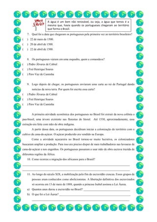 7. Qual foi a data que chegaram os portugueses pela primeira vez ao território brasileiro?
( ) 22 de maio de 1500.
( ) 20 de abril de 1500.
( ) 22 de abril de 1500.
8. Os portugueses vieram em uma esquadra, quem a comandava?
( ) Pedro Álvares de Cabral
( ) Frei Henrique Soares
( ) Pero Vaz de Caminha
9. Logo depois de chegar, os portugueses enviaram uma carta ao rei de Portugal dando
noticias da nova terra. Por quem foi escrita essa carta?
( ) Pedro Álvares de Cabral
( ) Frei Henrique Soares
( ) Pero Vaz de Caminha
A primeira atividade econômica dos portugueses no Brasil foi extrair da nova colônia o
pau-brasil, uma árvore existente nas florestas do litoral. Até 1530, aproximadamente, essa
extração era feita com mão de obra indígena.
A partir dessa data, os portugueses decidiram iniciar a colonização do território com o
cultivo da cana-de-açúcar. O açúcar produzido era vendido na Europa.
Como a atividade açucareira no Brasil tornou-se muito lucrativa, os colonizadores
buscaram ampliar a produção. Para isso era preciso dispor de mais trabalhadores nas lavouras de
cana-de-açúcar e nos engenhos. Os portugueses passaram a usar mão de obra escrava trazida de
diferentes regiões da África.
10. Como ocorreu a migração dos africanos para o Brasil?
__________________________________________________________________________
__________________________________________________________________________
11. Ao longo do século XIX, a mobilização pelo fim da escravidão cresceu. Esses grupos de
pessoas eram conhecidos como abolicionistas. A libertação definitiva dos escravizados
só ocorreu em 13 de maio de 1888, quando a princesa Isabel assinou a Lei Áurea.
a) Quantos anos durou a escravidão no Brasil? ________________________________
b) O que foi a Lei Áurea? _________________________________________________
___________________________________________________________________
A água é um bem não renovável, ou seja, a água que temos é a
mesma que, havia quando os portugueses chegaram ao território
que forma o Brasil.
 