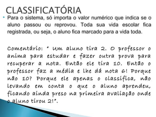  Para o sistema, só importa o valor numérico que indica se o
aluno passou ou reprovou. Toda sua vida escolar fica
registrada, ou seja, o aluno fica marcado para a vida toda.
Comentário: “ Um aluno tira 2. O professor o
anima para estudar e fazer outra prova para
recuperar a nota. Então ele tira 10. Então o
professor faz a média e lhe dá nota 6! Porque
não 10? Porque ele apenas o classifica, não
levando em conta o que o aluno aprendeu,
ficando ainda preso na primeira avaliação onde
o aluno tirou 2!”.
 