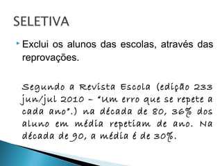  Exclui os alunos das escolas, através das
reprovações.
Segundo a Revista Escola (edição 233
jun/jul 2010 – “Um erro que se repete a
cada ano”.) na década de 80, 36% dos
aluno em média repetiam de ano. Na
década de 90, a média é de 30%.
 