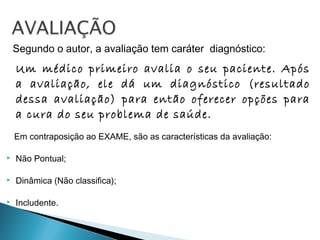 Segundo o autor, a avaliação tem caráter diagnóstico:
Um médico primeiro avalia o seu paciente. Após
a avaliação, ele dá um diagnóstico (resultado
dessa avaliação) para então oferecer opções para
a cura do seu problema de saúde.
Em contraposição ao EXAME, são as características da avaliação:
 Não Pontual;
 Dinâmica (Não classifica);
 Includente.
 