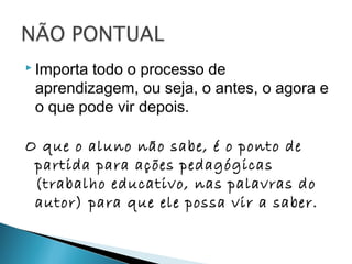  Importa todo o processo de
aprendizagem, ou seja, o antes, o agora e
o que pode vir depois.
O que o aluno não sabe, é o ponto de
partida para ações pedagógicas
(trabalho educativo, nas palavras do
autor) para que ele possa vir a saber.
 