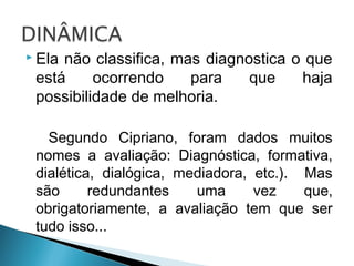  Ela não classifica, mas diagnostica o que
está ocorrendo para que haja
possibilidade de melhoria.
Segundo Cipriano, foram dados muitos
nomes a avaliação: Diagnóstica, formativa,
dialética, dialógica, mediadora, etc.). Mas
são redundantes uma vez que,
obrigatoriamente, a avaliação tem que ser
tudo isso...
 