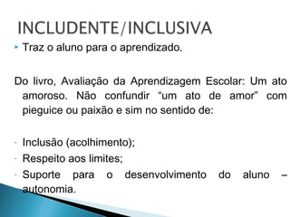  Traz o aluno para o aprendizado.
Do livro, Avaliação da Aprendizagem Escolar: Um ato
amoroso. Não confundir “um ato de amor” com
pieguice ou paixão e sim no sentido de:
- Inclusão (acolhimento);
- Respeito aos limites;
- Suporte para o desenvolvimento do aluno –
autonomia.
 