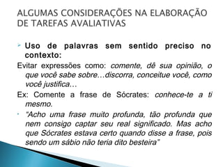  Uso de palavras sem sentido preciso no
contexto:
Evitar expressões como: comente, dê sua opinião, o
que você sabe sobre…discorra, conceitue você, como
você justifica…
Ex: Comente a frase de Sócrates: conhece-te a ti
mesmo.
• “Acho uma frase muito profunda, tão profunda que
nem consigo captar seu real significado. Mas acho
que Sócrates estava certo quando disse a frase, pois
sendo um sábio não teria dito besteira”
 