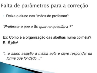 o Deixa o aluno nas “mãos do professor”:
“Professor o que o Sr. quer na questão x ?”
Ex: Como é a organização das abelhas numa colméia?
R: É jóia!
“…o aluno assistiu a minha aula e deve responder da
forma que foi dado…”
 