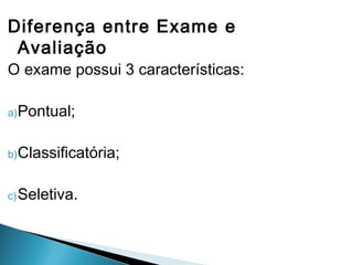 Diferença entre Exame e
Avaliação
O exame possui 3 características:
a)Pontual;
b)Classificatória;
c)Seletiva.
 