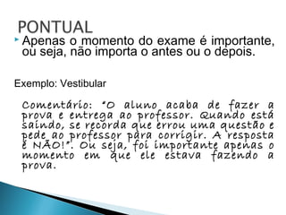  Apenas o momento do exame é importante,
ou seja, não importa o antes ou o depois.
Exemplo: Vestibular
Comentário: “O aluno acaba de fazer a
prova e entrega ao professor. Quando está
saindo, se recorda que errou uma questão e
pede ao professor para corrigir. A resposta
é NÃO!”. Ou seja, foi importante apenas o
momento em que ele estava fazendo a
prova.
 