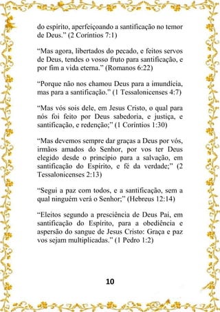 10
do espírito, aperfeiçoando a santificação no temor
de Deus.” (2 Coríntios 7:1)
“Mas agora, libertados do pecado, e feitos servos
de Deus, tendes o vosso fruto para santificação, e
por fim a vida eterna.” (Romanos 6:22)
“Porque não nos chamou Deus para a imundícia,
mas para a santificação.” (1 Tessalonicenses 4:7)
“Mas vós sois dele, em Jesus Cristo, o qual para
nós foi feito por Deus sabedoria, e justiça, e
santificação, e redenção;” (1 Coríntios 1:30)
“Mas devemos sempre dar graças a Deus por vós,
irmãos amados do Senhor, por vos ter Deus
elegido desde o princípio para a salvação, em
santificação do Espírito, e fé da verdade;” (2
Tessalonicenses 2:13)
“Segui a paz com todos, e a santificação, sem a
qual ninguém verá o Senhor;” (Hebreus 12:14)
“Eleitos segundo a presciência de Deus Pai, em
santificação do Espírito, para a obediência e
aspersão do sangue de Jesus Cristo: Graça e paz
vos sejam multiplicadas.” (1 Pedro 1:2)
 