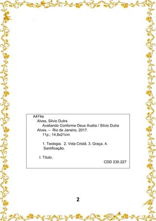 2
A474a
Alves, Silvio Dutra
Avaliando Conforme Deus Avalia / Silvio Dutra
Alves. – Rio de Janeiro, 2017.
11p.; 14,8x21cm
1. Teologia. 2. Vida Cristã. 3. Graça. 4.
Santificação.
I. Título.
CDD 230.227
 